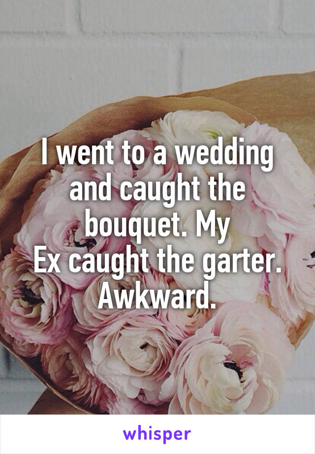 I went to a wedding and caught the bouquet. My
Ex caught the garter. Awkward.
