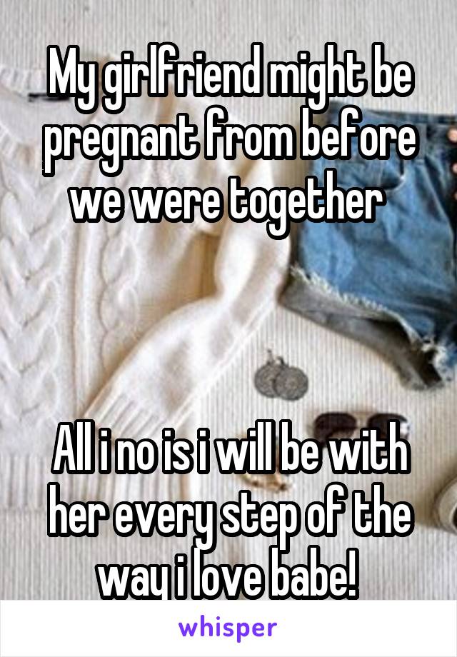 My girlfriend might be pregnant from before we were together 



All i no is i will be with her every step of the way i love babe! 