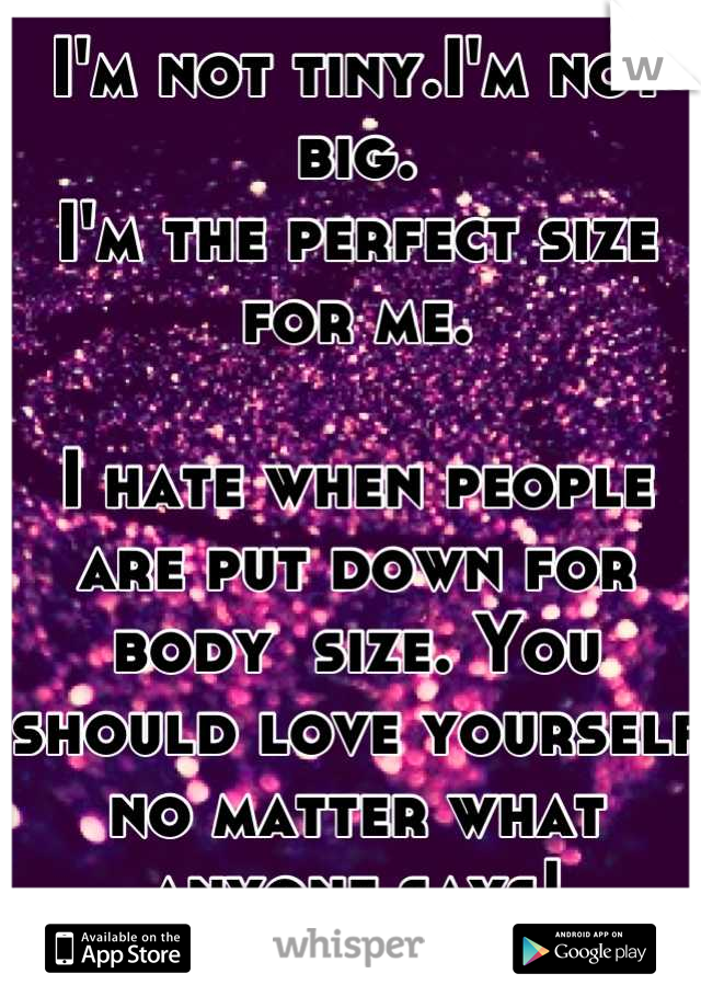 I'm not tiny.I'm not big. 
I'm the perfect size for me.

I hate when people are put down for body  size. You should love yourself no matter what anyone says!