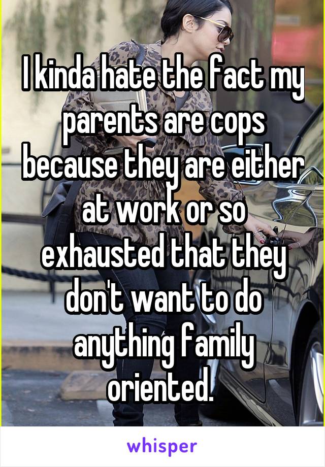 I kinda hate the fact my parents are cops because they are either at work or so exhausted that they don't want to do anything family oriented. 