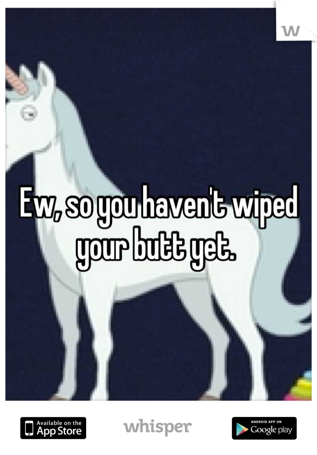 Ew, so you haven't wiped your butt yet. 