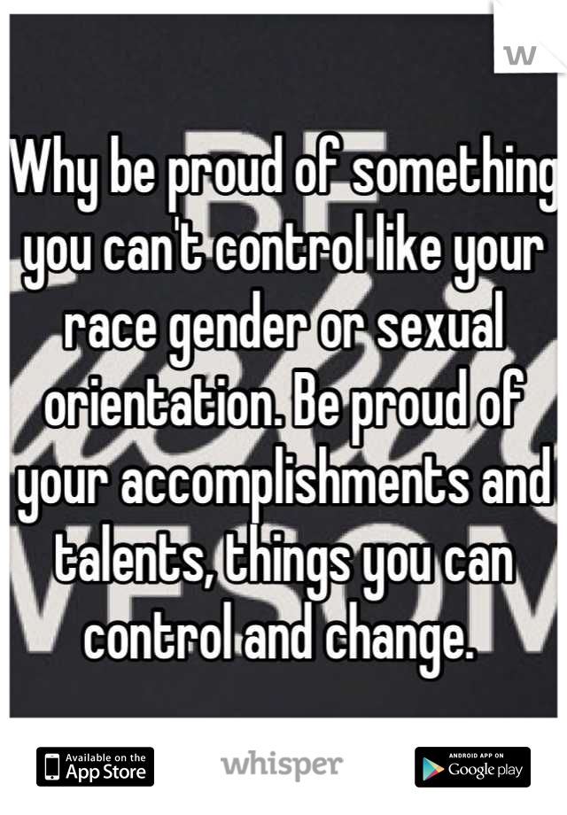 Why be proud of something you can't control like your race gender or sexual orientation. Be proud of your accomplishments and talents, things you can control and change. 