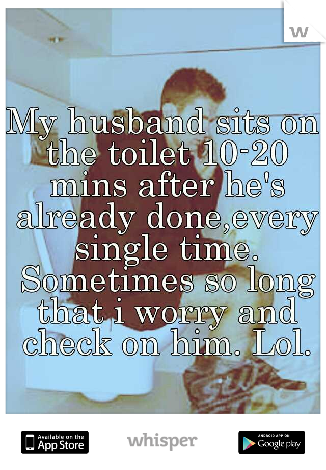 My husband sits on the toilet 10-20 mins after he's already done,every single time. Sometimes so long that i worry and check on him. Lol.