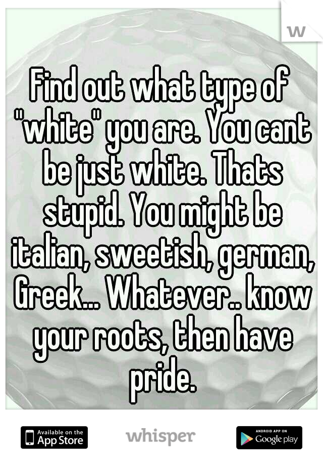 Find out what type of "white" you are. You cant be just white. Thats stupid. You might be italian, sweetish, german, Greek... Whatever.. know your roots, then have pride.