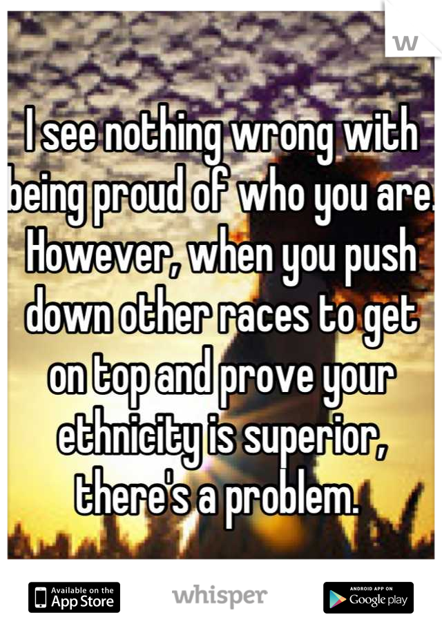 I see nothing wrong with being proud of who you are. However, when you push down other races to get on top and prove your ethnicity is superior, there's a problem. 