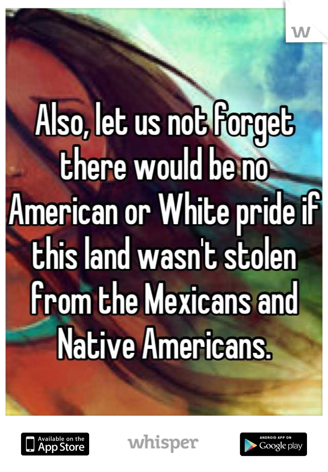 Also, let us not forget there would be no American or White pride if this land wasn't stolen from the Mexicans and Native Americans.