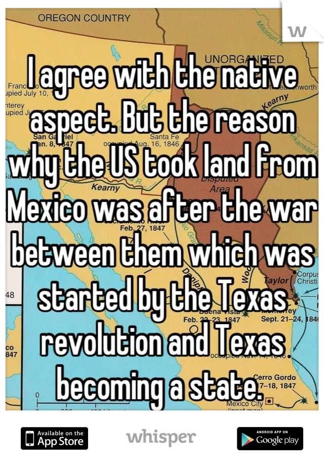 I agree with the native aspect. But the reason why the US took land from Mexico was after the war between them which was started by the Texas revolution and Texas becoming a state. 