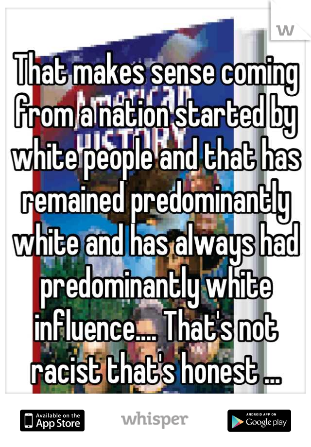 That makes sense coming from a nation started by white people and that has remained predominantly white and has always had predominantly white influence.... That's not racist that's honest ...