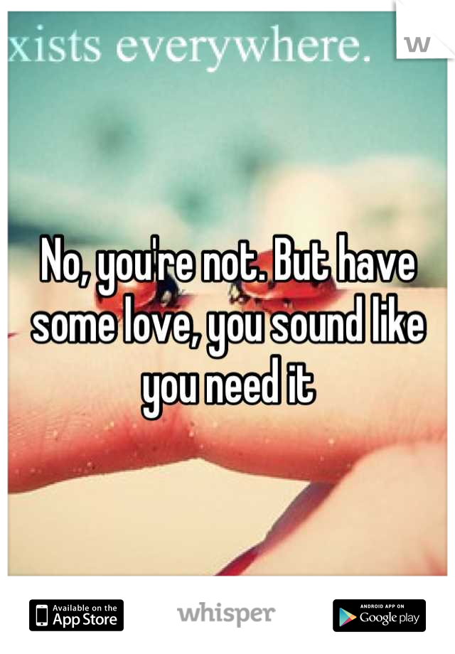 No, you're not. But have some love, you sound like you need it