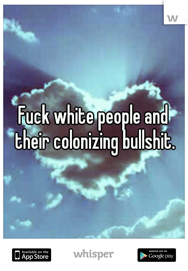 Fuck white people and their colonizing bullshit.