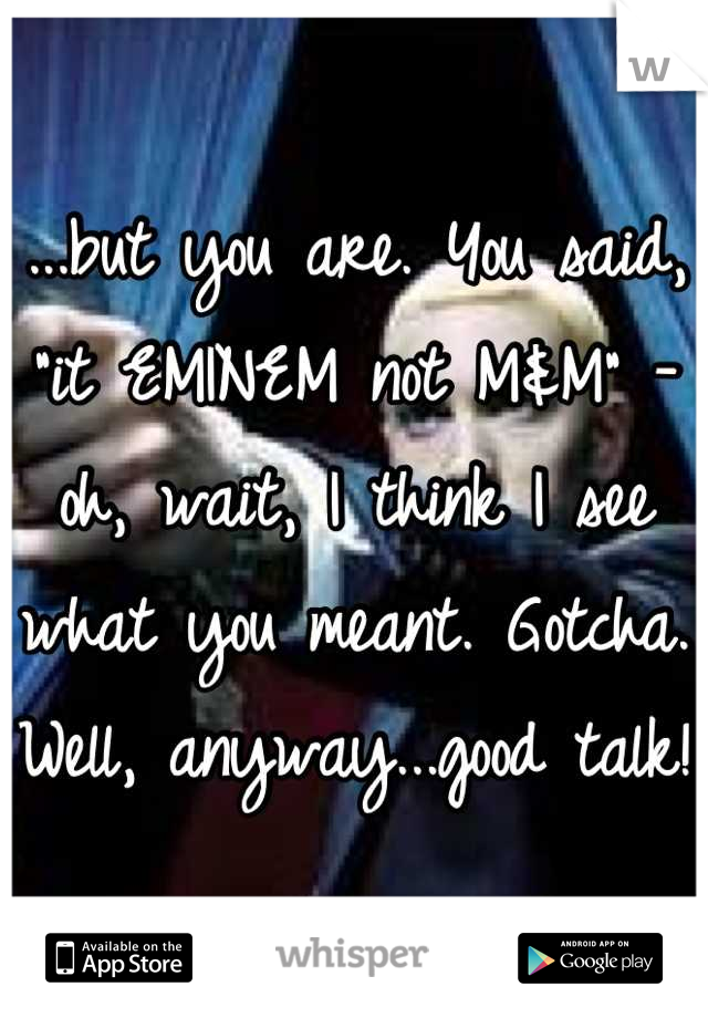 ...but you are. You said, "it EMINEM not M&M" - oh, wait, I think I see what you meant. Gotcha. Well, anyway...good talk!