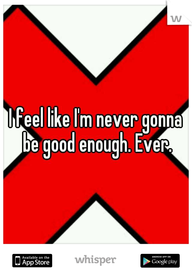 I feel like I'm never gonna be good enough. Ever.