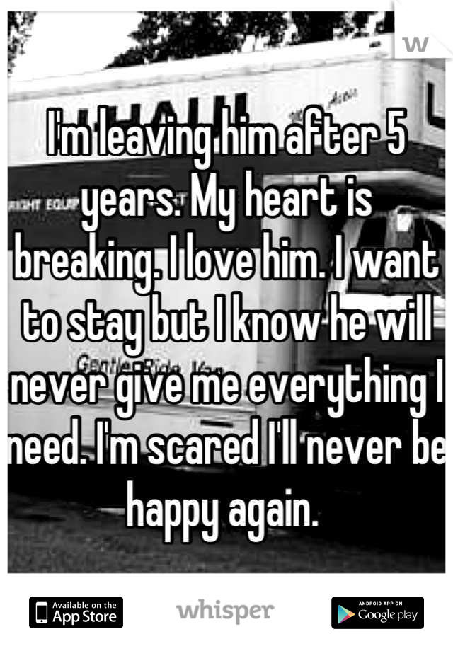 I'm leaving him after 5 years. My heart is breaking. I love him. I want to stay but I know he will never give me everything I need. I'm scared I'll never be happy again. 