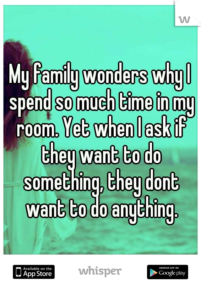 My family wonders why I spend so much time in my room. Yet when I ask if they want to do something, they dont want to do anything.