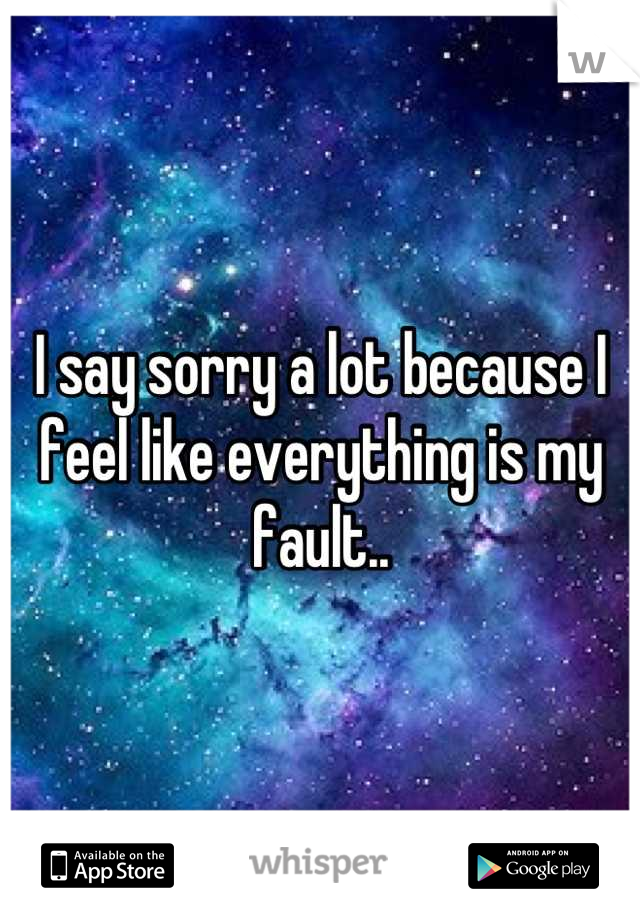 I say sorry a lot because I feel like everything is my fault..