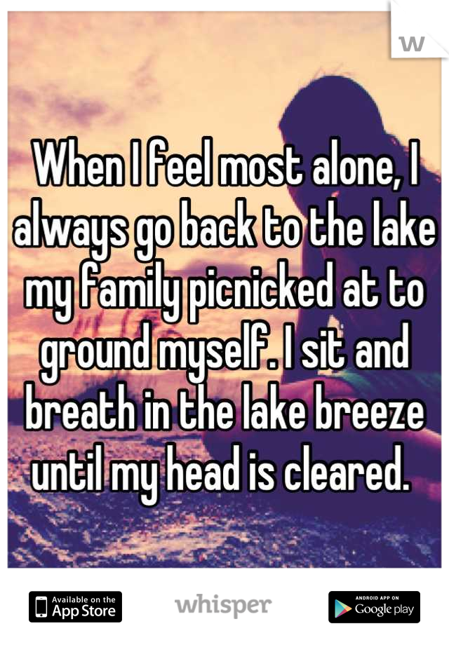When I feel most alone, I always go back to the lake my family picnicked at to ground myself. I sit and breath in the lake breeze until my head is cleared. 