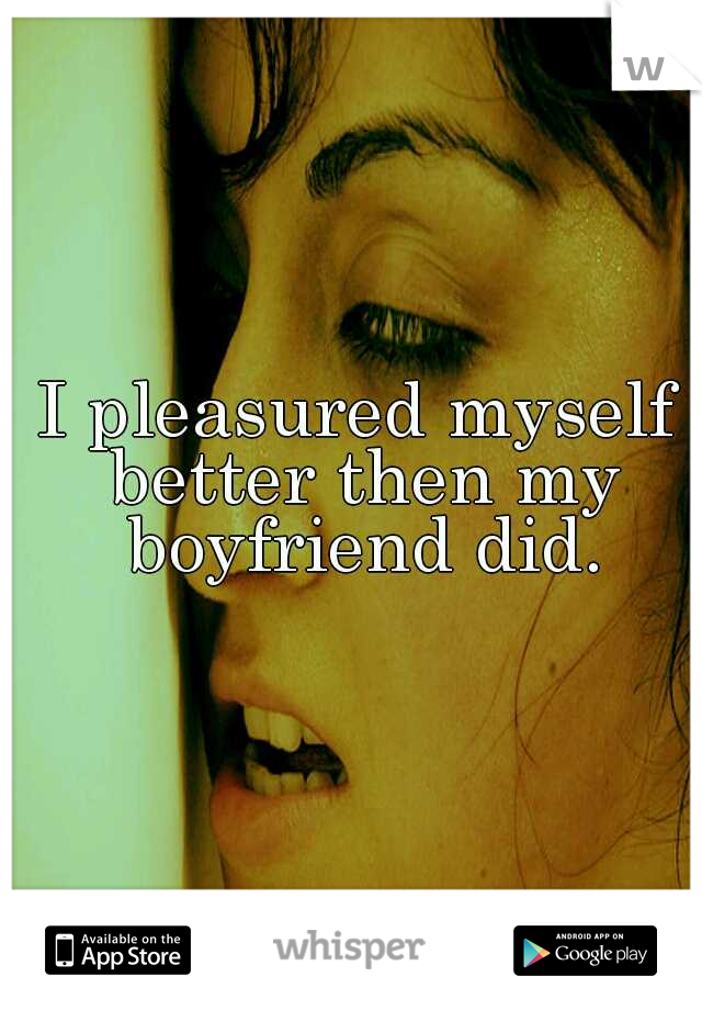 I pleasured myself better then my boyfriend did.