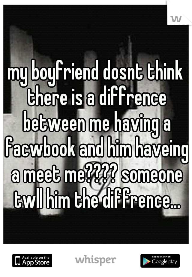 my boyfriend dosnt think there is a diffrence between me having a facwbook and him haveing a meet me???? someone twll him the diffrence...