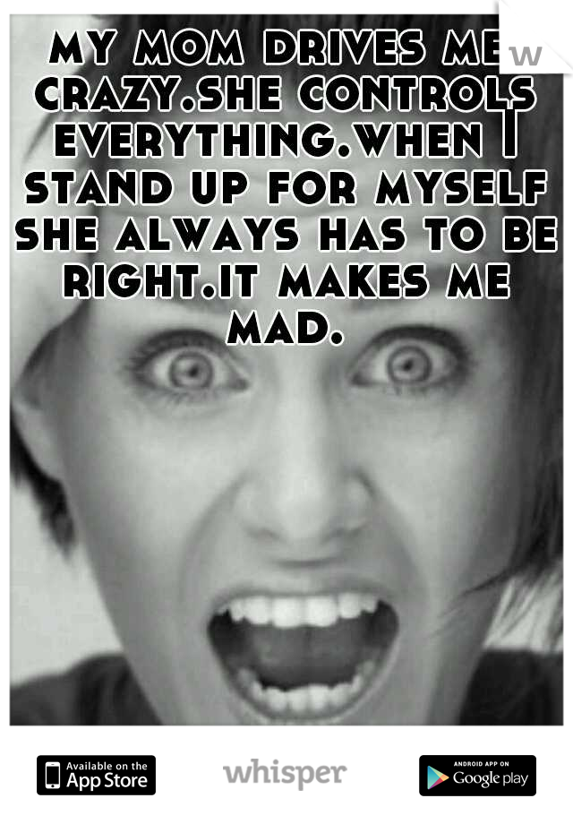 my mom drives me crazy.she controls everything.when I stand up for myself she always has to be right.it makes me mad.