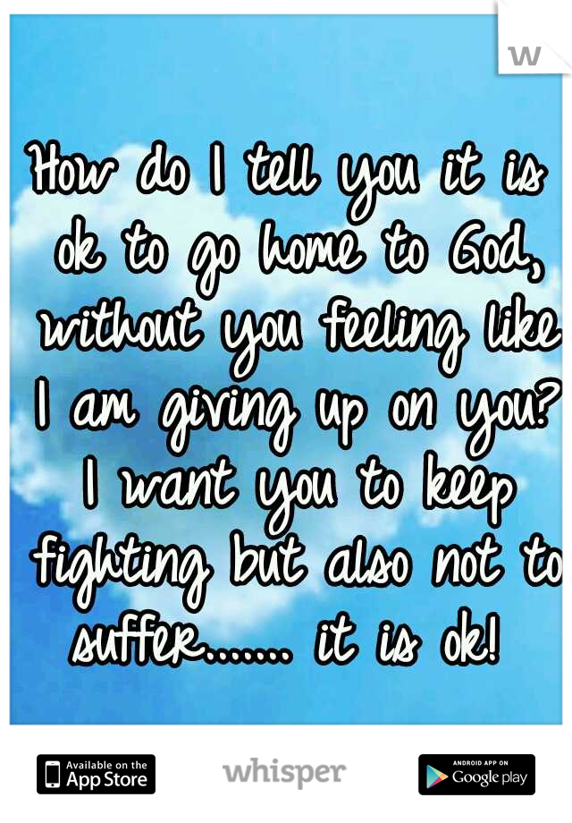 How do I tell you it is ok to go home to God, without you feeling like I am giving up on you? I want you to keep fighting but also not to suffer....... it is ok! 