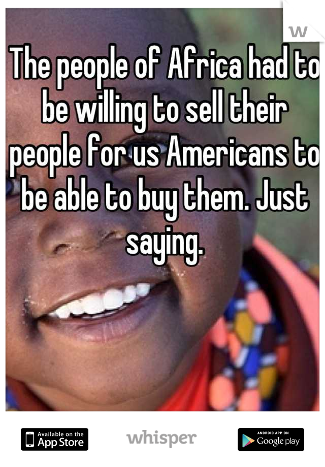 The people of Africa had to be willing to sell their people for us Americans to be able to buy them. Just saying.