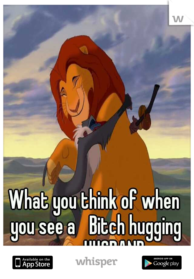 What you think of when you see a 
Bitch hugging your HUSBAND