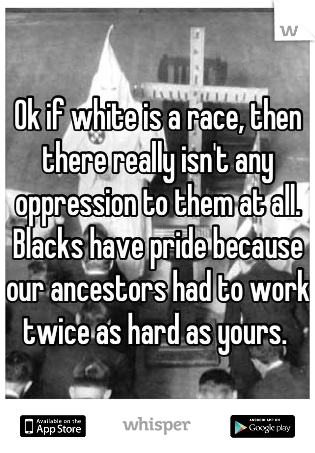 Ok if white is a race, then there really isn't any oppression to them at all. Blacks have pride because our ancestors had to work twice as hard as yours. 