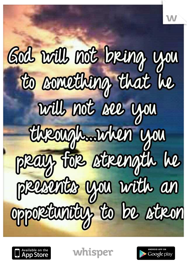 God will not bring you to something that he will not see you through...when you pray for strength he presents you with an opportunity to be strong