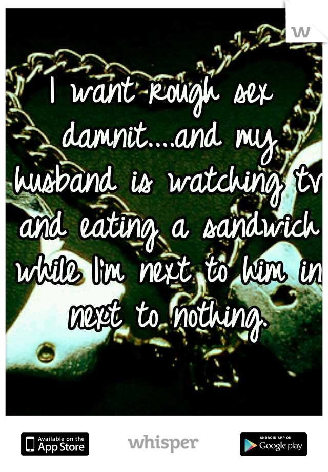 I want rough sex damnit....and my husband is watching tv and eating a sandwich while I'm next to him in next to nothing.