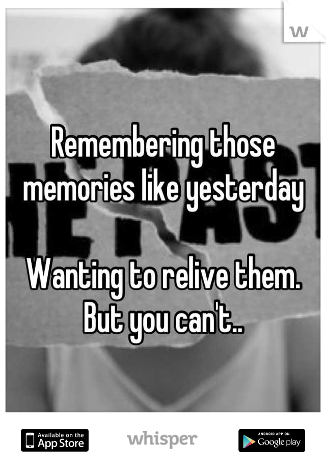 Remembering those memories like yesterday 

Wanting to relive them. But you can't..
