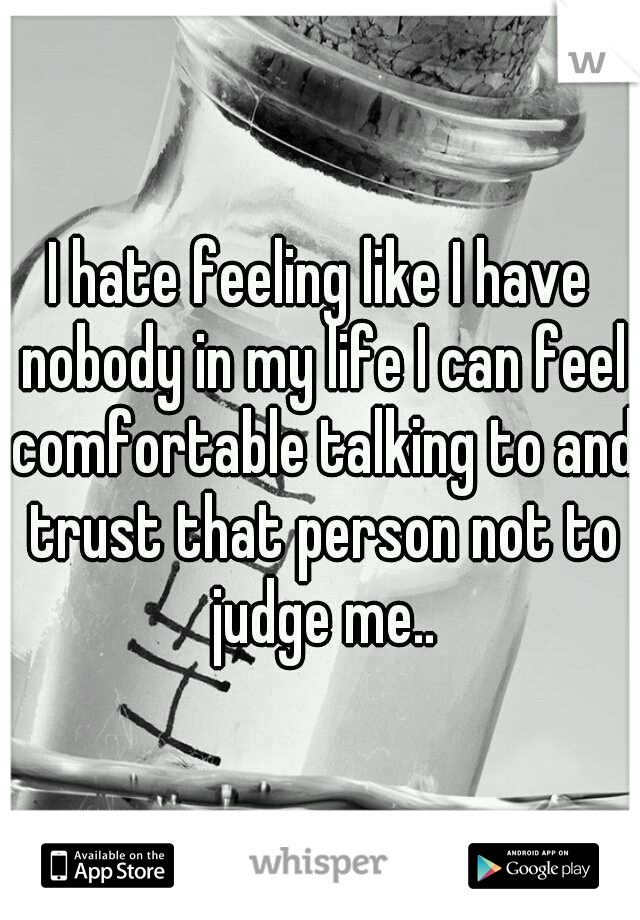 I hate feeling like I have nobody in my life I can feel comfortable talking to and trust that person not to judge me..
