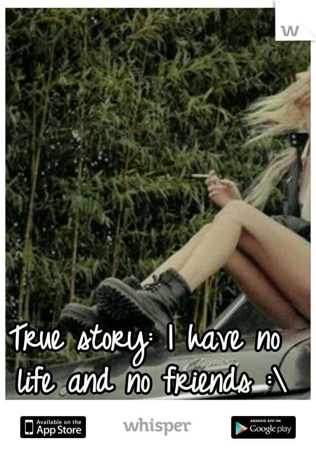 True story: I have no life and no friends :\