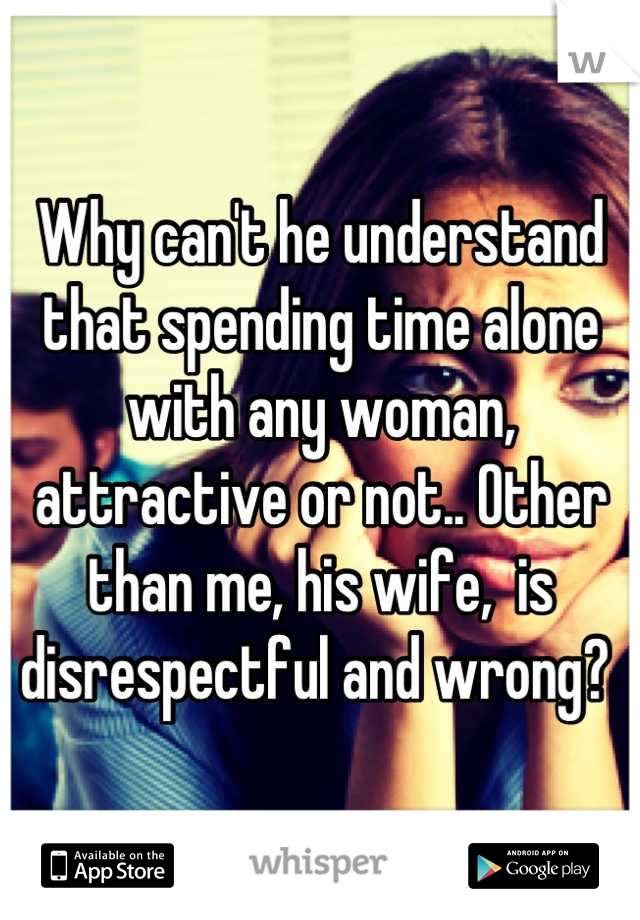 Why can't he understand that spending time alone with any woman, attractive or not.. Other than me, his wife,  is disrespectful and wrong? 