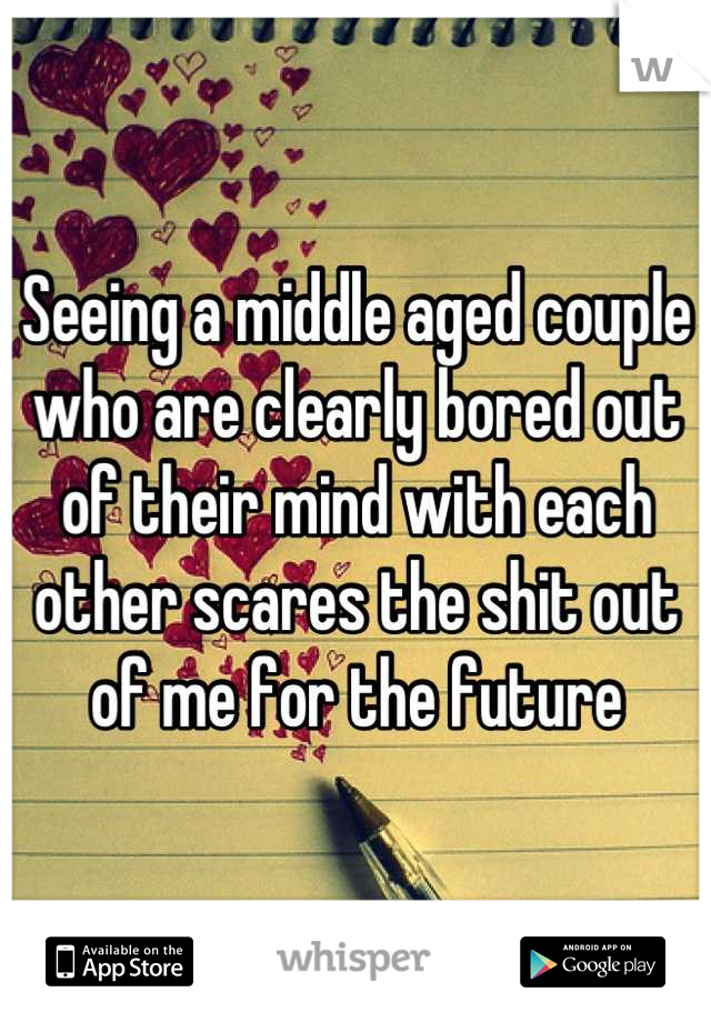 Seeing a middle aged couple who are clearly bored out of their mind with each other scares the shit out of me for the future