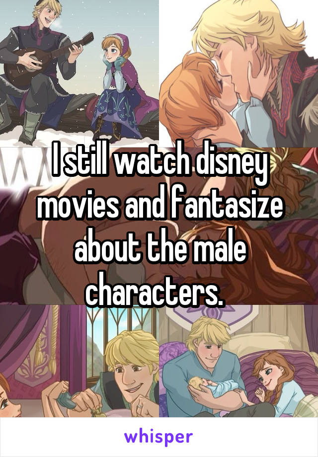 I still watch disney movies and fantasize about the male characters.  