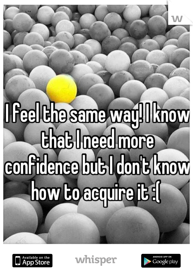 I feel the same way! I know that I need more confidence but I don't know how to acquire it :( 