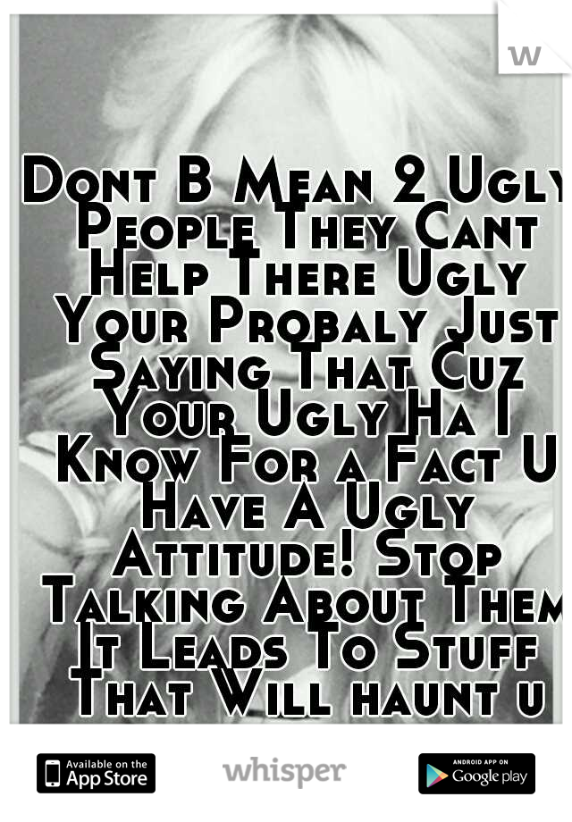 Dont B Mean 2 Ugly People They Cant Help There Ugly Your Probaly Just Saying That Cuz Your Ugly Ha I Know For a Fact U Have A Ugly Attitude! Stop Talking About Them It Leads To Stuff That Will haunt u