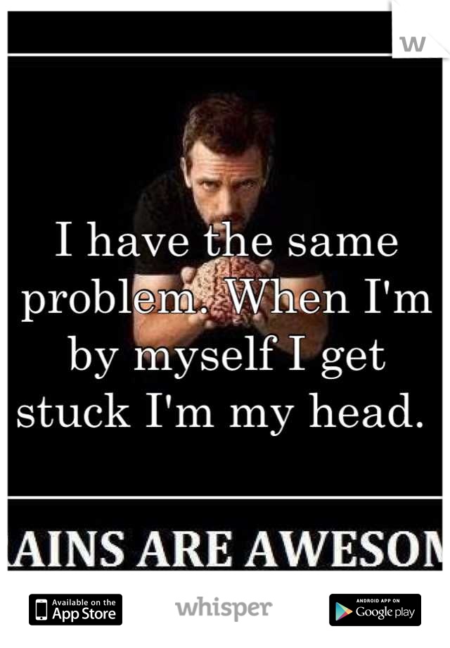 I have the same problem. When I'm by myself I get stuck I'm my head. 