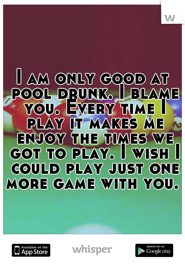 I am only good at pool drunk. I blame you. Every time I play it makes me enjoy the times we got to play. I wish I could play just one more game with you. 