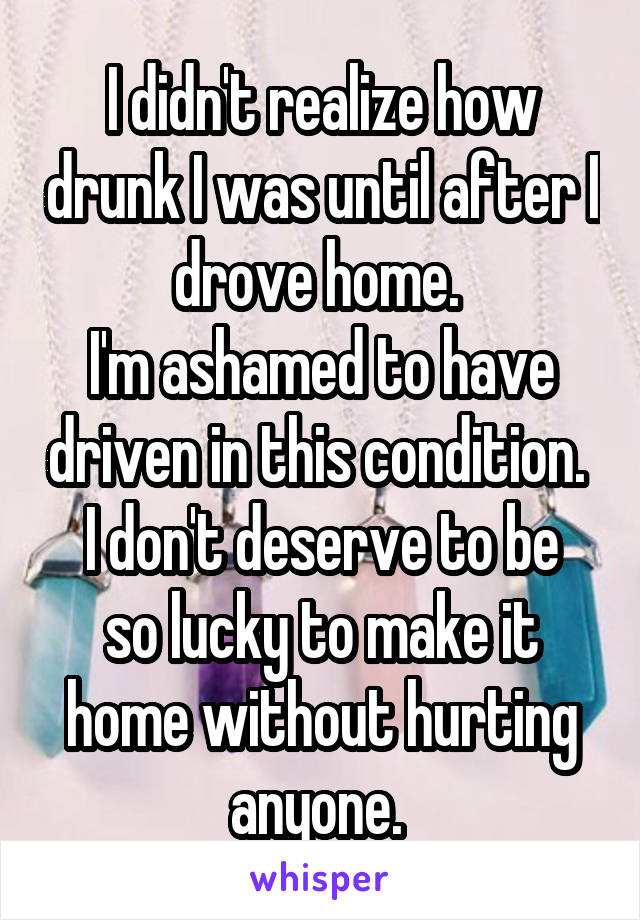 I didn't realize how drunk I was until after I drove home. 
I'm ashamed to have driven in this condition. 
I don't deserve to be so lucky to make it home without hurting anyone. 