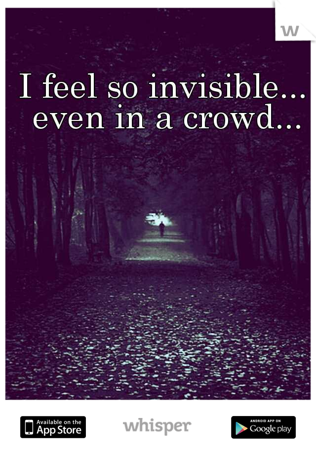 I feel so invisible... even in a crowd...