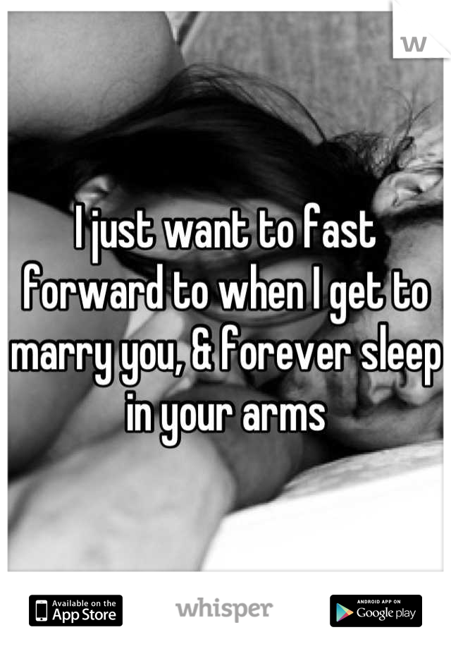 I just want to fast forward to when I get to marry you, & forever sleep in your arms