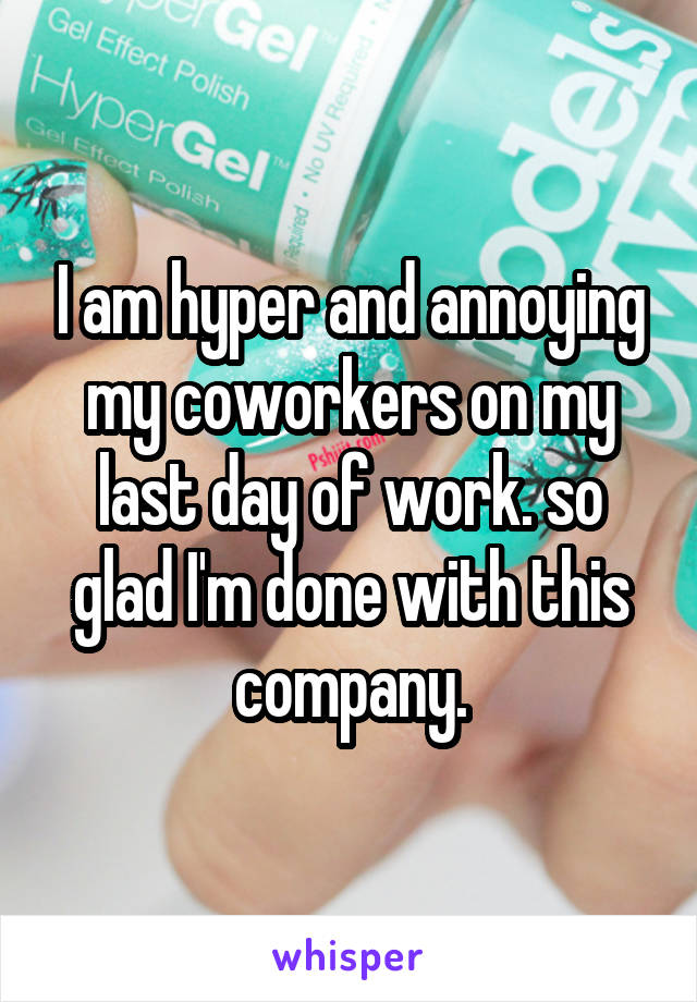 I am hyper and annoying my coworkers on my last day of work. so glad I'm done with this company.