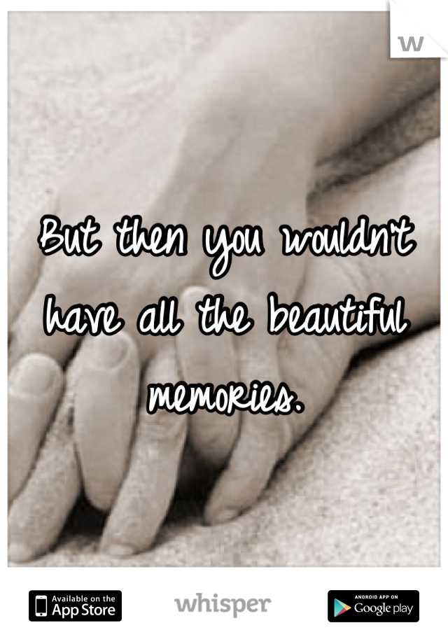 But then you wouldn't have all the beautiful memories.