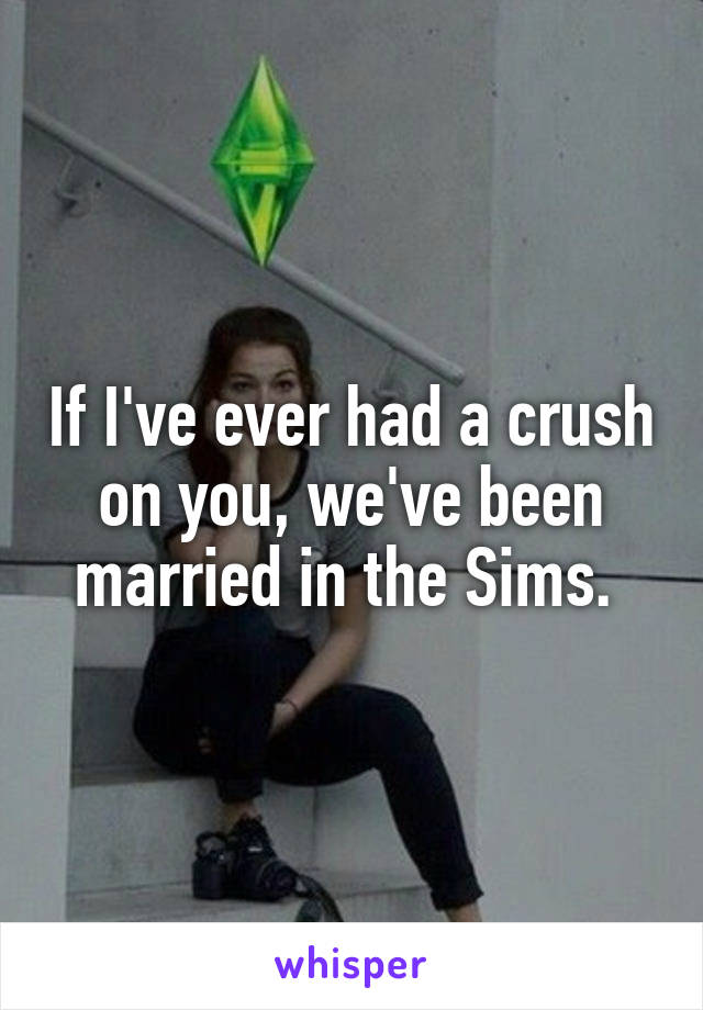 If I've ever had a crush on you, we've been married in the Sims. 