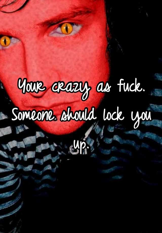 your-crazy-as-fuck-someone-should-lock-you-up