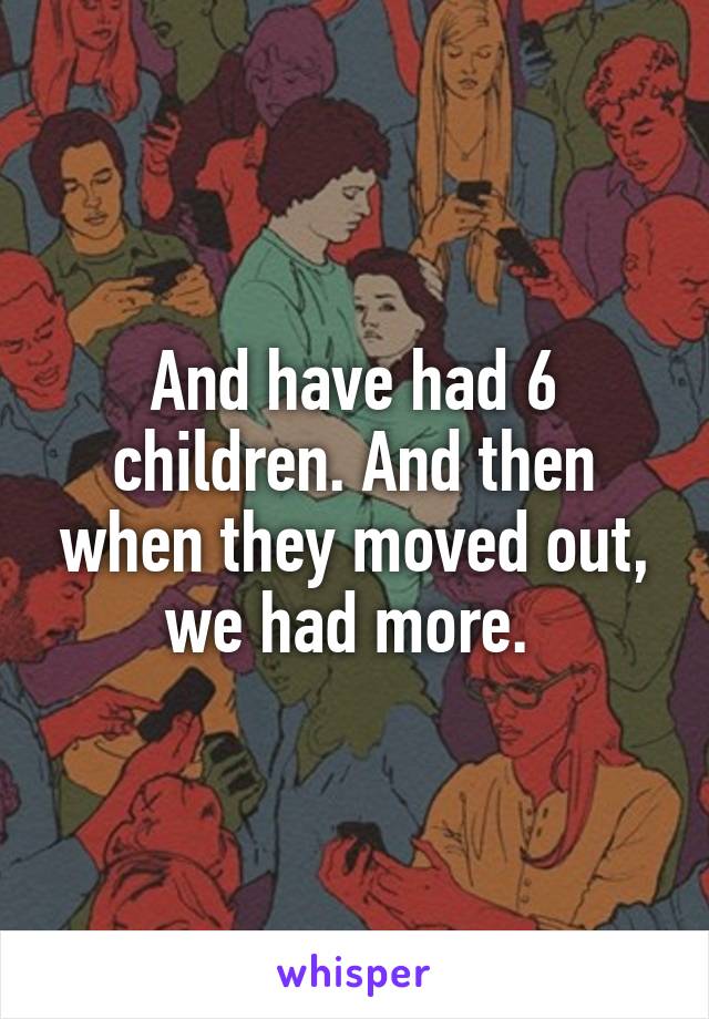 And have had 6 children. And then when they moved out, we had more. 
