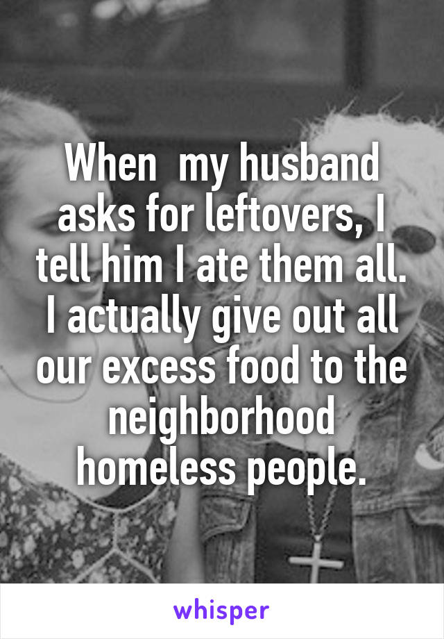 When  my husband asks for leftovers, I tell him I ate them all. I actually give out all our excess food to the neighborhood homeless people.
