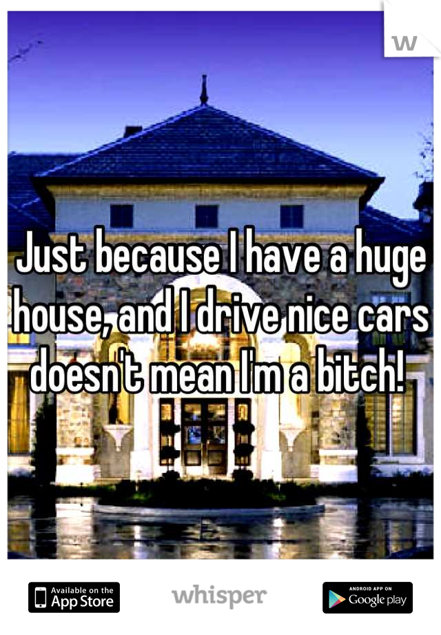 Just because I have a huge house, and I drive nice cars doesn't mean I'm a bitch! 