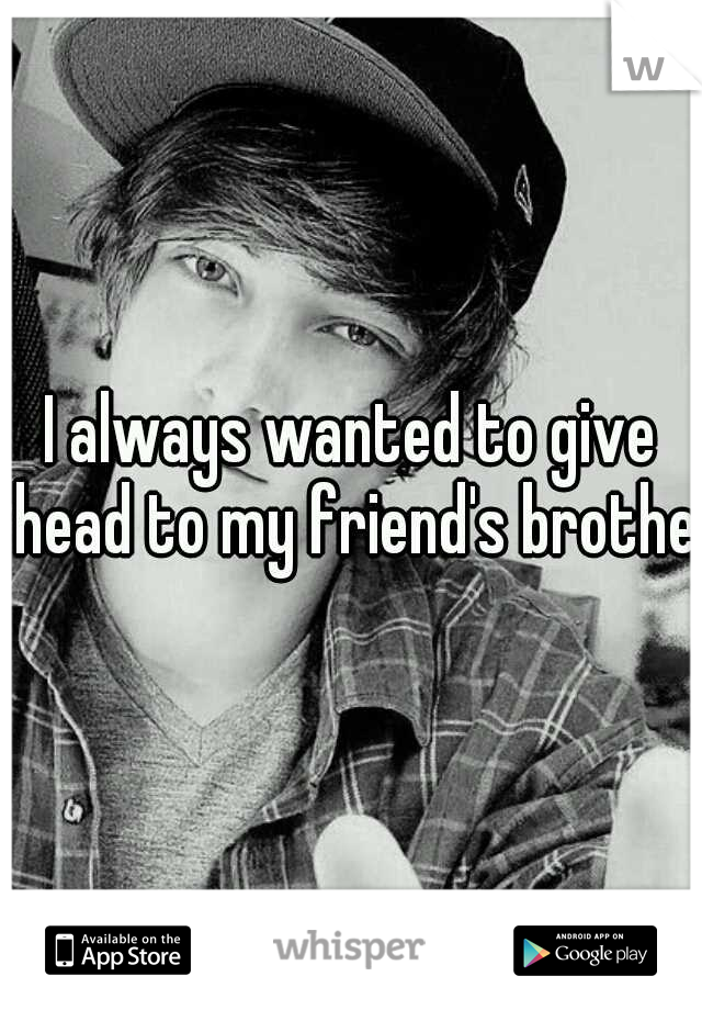 I always wanted to give head to my friend's brother
